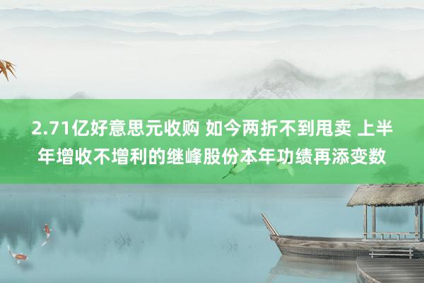 2.71亿好意思元收购 如今两折不到甩卖 上半年增收不增利的继峰股份本年功绩再添变数