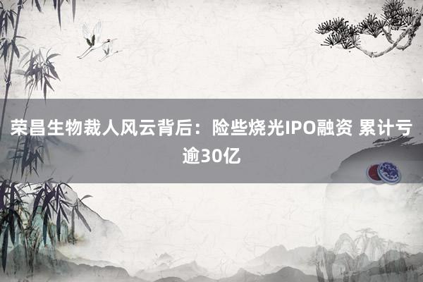 荣昌生物裁人风云背后：险些烧光IPO融资 累计亏逾30亿