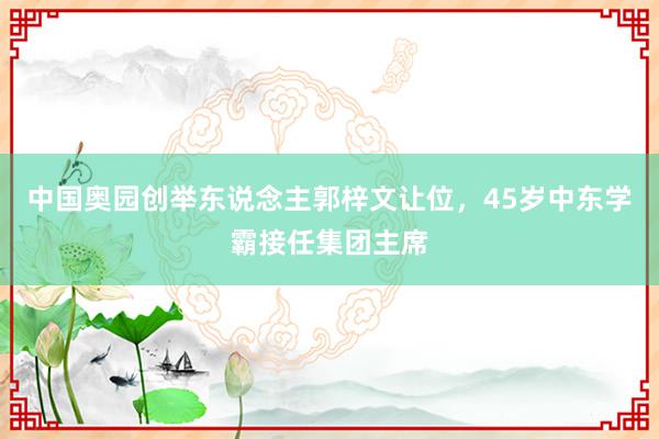 中国奥园创举东说念主郭梓文让位，45岁中东学霸接任集团主席