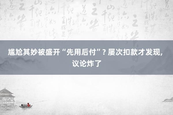 尴尬其妙被盛开“先用后付”? 屡次扣款才发现, 议论炸了