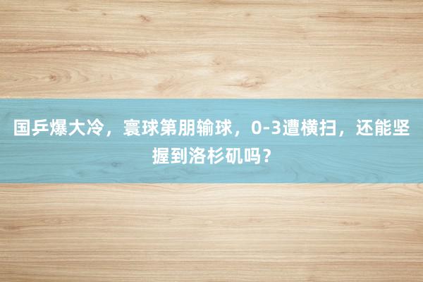 国乒爆大冷，寰球第朋输球，0-3遭横扫，还能坚握到洛杉矶吗？