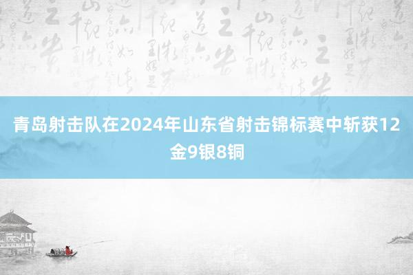 青岛射击队在2024年山东省射击锦标赛中斩获12金9银8铜