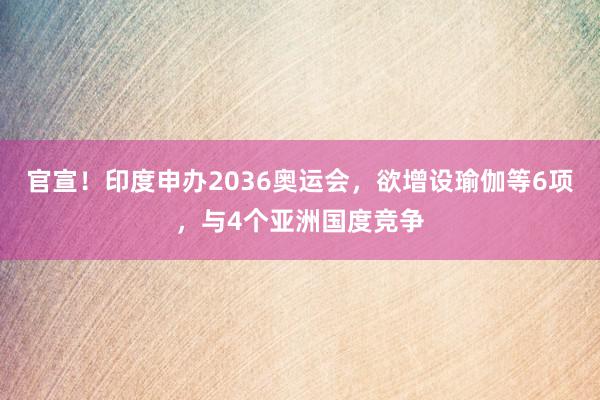 官宣！印度申办2036奥运会，欲增设瑜伽等6项，与4个亚洲国度竞争