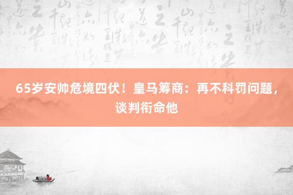 65岁安帅危境四伏！皇马筹商：再不科罚问题，谈判衔命他