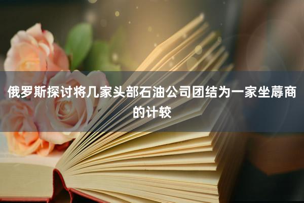 俄罗斯探讨将几家头部石油公司团结为一家坐蓐商的计较