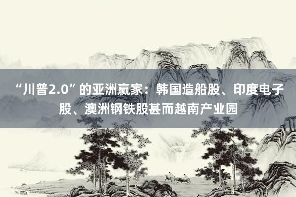 “川普2.0”的亚洲赢家：韩国造船股、印度电子股、澳洲钢铁股甚而越南产业园