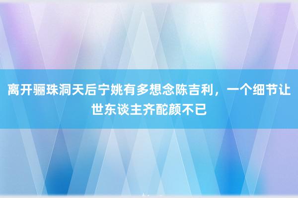 离开骊珠洞天后宁姚有多想念陈吉利，一个细节让世东谈主齐酡颜不已