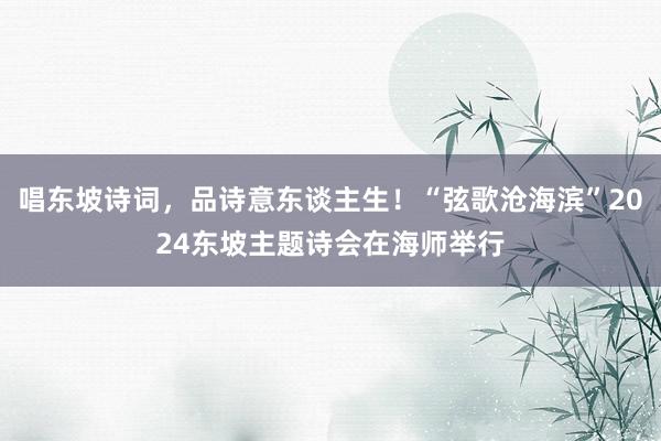 唱东坡诗词，品诗意东谈主生！“弦歌沧海滨”2024东坡主题诗会在海师举行