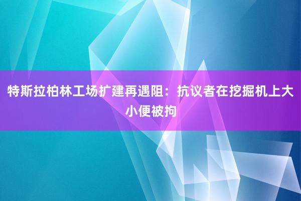 特斯拉柏林工场扩建再遇阻：抗议者在挖掘机上大小便被拘